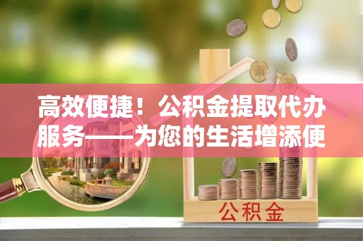 长乐高效便捷！公积金提取代办服务——为您的生活增添便利