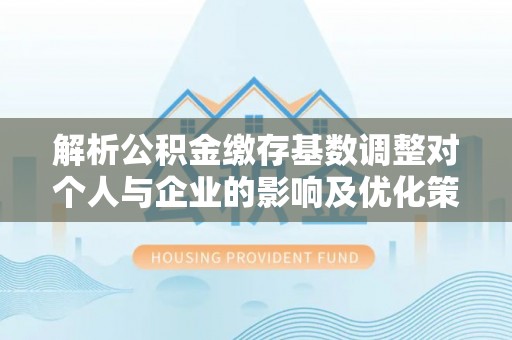 长乐解析公积金缴存基数调整对个人与企业的影响及优化策略