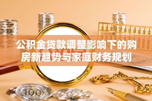 长乐公积金贷款调整影响下的购房新趋势与家庭财务规划