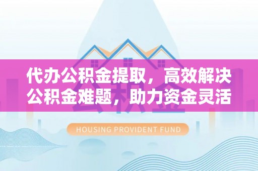 长乐代办公积金提取，高效解决公积金难题，助力资金灵活使用