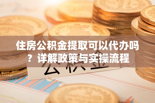长乐住房公积金提取可以代办吗？详解政策与实操流程