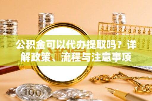 长乐公积金可以代办提取吗？详解政策、流程与注意事项