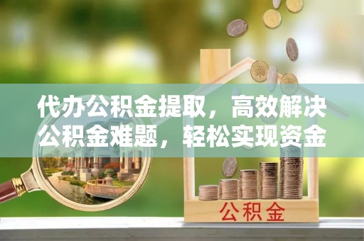 长乐代办公积金提取，高效解决公积金难题，轻松实现资金自由