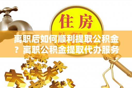 长乐离职后如何顺利提取公积金？离职公积金提取代办服务全解析