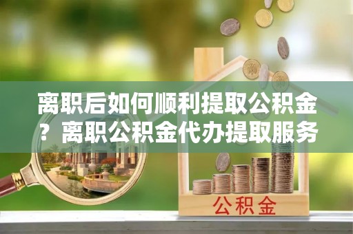 长乐离职后如何顺利提取公积金？离职公积金代办提取服务来帮忙