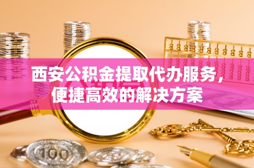 长乐西安公积金提取代办服务，便捷高效的解决方案